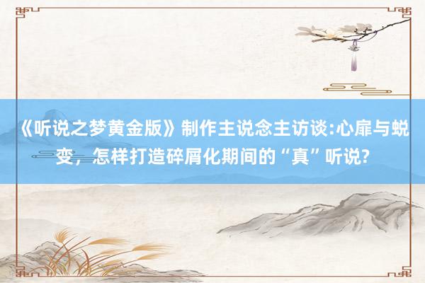 《听说之梦黄金版》制作主说念主访谈:心扉与蜕变，怎样打造碎屑化期间的“真”听说?